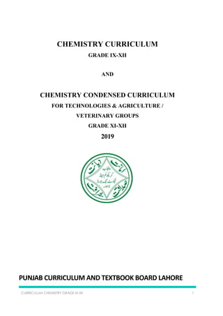 CURRICULUM CHEMISTRY GRADE IX-XII 1
CHEMISTRY CURRICULUM
GRADE IX-XII
AND
CHEMISTRY CONDENSED CURRICULUM
FOR TECHNOLOGIES & AGRICULTURE /
VETERINARY GROUPS
GRADE XI-XII
2019
PUNJAB CURRICULUM AND TEXTBOOK BOARD LAHORE
 