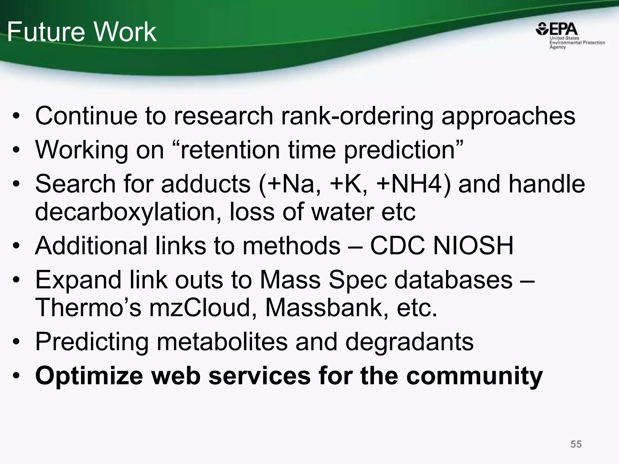 Future Work
• Continue to research rank-ordering approaches
• Working on “retention time prediction”
• Search for adducts (+Na, +K, +NH4) and handle
decarboxylation, loss of water etc
• Additional links to methods – CDC NIOSH
• Expand link outs to Mass Spec databases –
Thermo’s mzCloud, Massbank, etc.
• Predicting metabolites and degradants
• Optimize web services for the community
55
 
