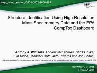 Structure Identification Using High Resolution
Mass Spectrometry Data and the EPA
CompTox Dashboard
Antony J. Williams, Andrew McEachran, Chris Grulke,
Elin Ulrich, Jennifer Smith, Jeff Edwards and Jon Sobus,
November 2-3, 2016
SWEMSA 2016
http://www.orcid.org/0000-0002-2668-4821
The views expressed in this presentation are those of the author and do not necessarily reflect the views or policies of the U.S. EPA
 