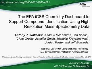 The EPA iCSS Chemistry Dashboard to
Support Compound Identification Using High
Resolution Mass Spectrometry Data
Antony J. Williams†, Andrew McEachran, Jon Sobus,
Chris Grulke, Jennifer Smith, Michelle Krzyzanowski,
Jordan Foster and Jeff Edwards
National Center for Computational Toxicology
U.S. Environmental Protection Agency, RTP, NC
August 21-25, 2016
ACS Fall Meeting, Philadelphia, PA
http://www.orcid.org/0000-0002-2668-4821
The views expressed in this presentation are those of the author and do not necessarily reflect the views or policies of the U.S. EPA
 