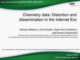 Chemistry data: Distortion and
dissemination in the Internet Era
Antony Williams1, Chris Grulke1, Katie Paul-Friedman1,
and Emma Schymanski2
1) National Center for Computational Toxicology, U.S. Environmental Protection Agency, RTP, NC
2) Luxembourg Centre for Systems Biomedicine (LCSB), University of Luxembourg, Campus Belval, Luxembourg
August 2018
ACS Fall Meeting, Boston
http://www.orcid.org/0000-0002-2668-4821
The views expressed in this presentation are those of the author and do not necessarily reflect the views or policies of the U.S. EPA
 