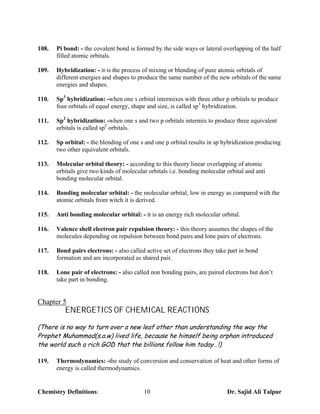 108.   Pi bond: - the covalent bond is formed by the side ways or lateral overlapping of the half
       filled atomic orbitals.

109.   Hybridization: - it is the process of mixing or blending of pure atomic orbitals of
       different energies and shapes to produce the same number of the new orbitals of the same
       energies and shapes.

110.   Sp3 hybridization: -when one s orbital intermixes with three other p orbitals to produce
       four orbitals of equal energy, shape and size, is called sp3 hybridization.

111.   Sp2 hybridization: -when one s and two p orbitals intermix to produce three equivalent
       orbitals is called sp2 orbitals.

112.   Sp orbital: - the blending of one s and one p orbital results in sp hybridization producing
       two other equivalent orbitals.

113.   Molecular orbital theory: - according to this theory linear overlapping of atomic
       orbitals give two kinds of molecular orbitals i.e. bonding molecular orbital and anti
       bonding molecular orbital.

114.   Bonding molecular orbital: - the molecular orbital, low in energy as compared with the
       atomic orbitals from witch it is derived.

115.   Anti bonding molecular orbital: - it is an energy rich molecular orbital.

116.   Valence shell electron pair repulsion theory: - this theory assumes the shapes of the
       molecules depending on repulsion between bond pairs and lone pairs of electrons.

117.   Bond pairs electrons: - also called active set of electrons they take part in bond
       formation and are incorporated as shared pair.

118.   Lone pair of electrons: - also called non bonding pairs, are paired electrons but don’t
       take part in bonding.


Chapter 5
          ENERGETICS OF CHEMICAL REACTIONS
(There is no way to turn over a new leaf other than understanding the way the
Prophet Muhammad(s.a.w) lived life, because he himself being orphan introduced
the world such a rich GOD that the billions follow him today…!)

119.   Thermodynamics: -the study of conversion and conservation of heat and other forms of
       energy is called thermodynamics.


Chemistry Definitions:                    10                                Dr. Sajid Ali Talpur
 