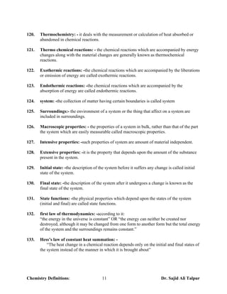 120.   Thermochemistry: - it deals with the measurement or calculation of heat absorbed or
       abandoned in chemical reactions.

121.   Thermo chemical reactions: - the chemical reactions which are accompanied by energy
       changes along with the material changes are generally known as thermochemical
       reactions.

122.   Exothermic reactions: -the chemical reactions which are accompanied by the liberations
       or emission of energy are called exothermic reactions.

123.   Endothermic reactions: -the chemical reactions which are accompanied by the
       absorption of energy are called endothermic reactions.

124.   system: -the collection of matter having certain boundaries is called system

125.   Surroundings:- the environment of a system or the thing that affect on a system are
       included in surroundings.

126.   Macroscopic properties: - the properties of a system in bulk, rather than that of the part
       the system which are easily measurable called macroscopic properties.

127.   Intensive properties: -such properties of system are amount of material independent.

128.   Extensive properties: -it is the property that depends upon the amount of the substance
       present in the system.

129.   Initial state: -the description of the system before it suffers any change is called initial
       state of the system.

130.   Final state: -the description of the system after it undergoes a change is known as the
       final state of the system.

131.   State functions: -the physical properties which depend upon the states of the system
       (initial and final) are called state functions.

132.   first law of thermodynamics: -according to it:
       “the energy in the universe is constant” OR “the energy can neither be created nor
       destroyed, although it may be changed from one form to another form but the total energy
       of the system and the surroundings remains constant.”

133.   Hess’s law of constant heat summation: -
           “The heat change in a chemical reaction depends only on the initial and final states of
       the system instead of the manner in which it is brought about”




Chemistry Definitions:                     11                                 Dr. Sajid Ali Talpur
 
