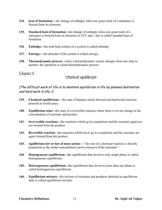 134.   heat of formation: - the change of enthalpy when one gram mole of a substance is
       formed from its elements

135.   Standard heat of formation: -the change of enthalpy when one gram mole of a
       substance is formed from its elements at 25oC and 1 atm is called standard heat of
       formation.

136.   Enthalpy: -the total heat content of a system is called enthalpy.

137.   Entropy: - the disorder of the system is called entropy.

138.   Thermodynamic process: -when a thermodynamic system changes from one state to
       another, the operation is called thermodynamic process.

Chapter 6
                                    Chemical equilibrium

(The difficult work of life is to maintain equilibrium in life by planned destination
and hard work in life..!)

139.   Chemical equilibrium: - the state of balance where forward and backward reactions
       proceed at similar pace.

140.   Equilibrium state: -the state of a reversible reaction where there is no net change in the
       concentration of reactants and product.

141.   Irreversible reactions: -the reactions which go to completion and the reactants again are
       not formed from the product.

142.   Reversible reaction: -the reactions which never go to completion and the reactants are
       again formed from the product.

143.   equilibrium law or law of mass action: - “ the rate of a chemical reaction is directly
       proportion to the molar concentration (active masses) of the reactants”

144.   Homogeneous equilibrium: -the equilibrium that involves only single phase is called
       homogeneous equilibrium.

145.   Heterogeneous equilibrium: -the equilibrium that involves more than one phase is
       called heterogeneous equilibrium.

146.   Equilibrium mixture: -the mixture of reactants and products obtained at equilibrium
       state is called equilibrium mixture.




Chemistry Definitions:                    12                                Dr. Sajid Ali Talpur
 