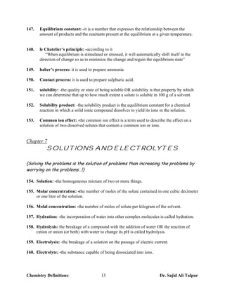 147.   Equilibrium constant: -it is a number that expresses the relationship between the
       amount of products and the reactants present at the equilibrium at a given temperature.


148.   le Chatelier’s principle: -according to it
          “When equilibrium is stimulated or stressed, it will automatically shift itself in the
       direction of change so as to minimize the change and regain the equilibrium state”

149.   haber’s process: it is used to prepare ammonia

150.   Contact process: it is used to prepare sulphuric acid.

151.   solubility: -the quality or state of being soluble OR solubility is that property by which
       we can determine that up to how much extent a solute is soluble in 100 g of a solvent.

152.   Solubility product: -the solubility product is the equilibrium constant for a chemical
       reaction in which a solid ionic compound dissolves to yield its ions in the solution.

153.   Common ion effect: -the common ion effect is a term used to describe the effect on a
       solution of two dissolved solutes that contain a common ion or ions.


Chapter 7
           SOLUTIONS AND ELECTROLYTES

(Solving the problems is the solution of problems than increasing the problems by
worrying on the problems…!)

154. Solution: -the homogeneous mixture of two or more things.

155. Molar concentration: -the number of moles of the solute contained in one cubic decimeter
     or one liter of the solution.

156. Molal concentration: -the number of moles of solute per kilogram of the solvent.

157. Hydration: -the incorporation of water into other complex molecules is called hydration.

158. Hydrolysis: the breakage of a compound with the addition of water OR the reaction of
     cation or anion (or both) with water to change its pH is called hydrolysis.

159. Electrolysis: -the breakage of a solution on the passage of electric current.

160. Electrolyte: -the substance capable of being dissociated into ions.




Chemistry Definitions:                     13                                Dr. Sajid Ali Talpur
 