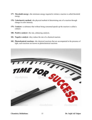 177. Threshold energy: -the minimum energy required to initiate a reaction is called threshold
     energy.

178. Calorimetric method: -the physical method of determining rate of a reaction through
     change in color intensity.

179. Catalyst: -a substance that without being consumed speeds up the reaction is called a
     catalyst.

180. Positive catalyst: -the rate, enhancing catalysts.

181. Negative catalyst: -they reduce the rate of a chemical reaction.

182. Photochemical reactions: -the chemical reactions that are accompanied in the presence of
     light, such reactions are known as photochemical reactions




Chemistry Definitions:                     15                             Dr. Sajid Ali Talpur
 