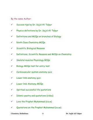 By the same Author:

¸     Success tips by Dr. Sajid Ali Talpur

¸     Physics definitions by Dr. Sajid Ali Talpur

¸     Definitions and MCQs on branches of Biology

¸     Ninth Class Chemistry MCQs

¸     Scientific Biological Reasons

¸     Definitions, Scientific Reasons and MCQs on Chemistry

¸     Skeletal muscles Physiology BCQs

¸     Biology MCQs test for entry test

¸     Cardiovascular system anatomy quiz

¸     Lower limb anatomy quiz

¸     Lower limb Anatomy MCQs

¸     Spiritual successful life quotations

¸     Islamic poetry and quotations (video)

¸     Love the Prophet Muhammad (s.a.w)

¸     Quotations on the Prophet Muhammad (s.a.w)

Chemistry Definitions:          16                   Dr. Sajid Ali Talpur
 