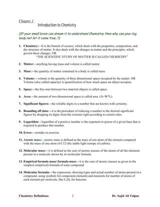 Chapter 1
               Introduction to Chemistry

(If your small brain can dream it to understand Chemistry then why can your big
body not let it come true..?)

1. Chemistry: - It is the branch of science, which deals with the properties, composition, and
   the structure of matter. It also deals with the changes in matter and the principles, which
   govern these changes. OR
              “THE SCIENTIFIC STUDY OF MATTER IS CALLED CHEMISTRY”

2. Matter: - anything having mass and volume is called matter.

3. Mass: - the quantity of matter contained in a body is called mass.

4. Volume: - volume is the quantity of three dimensional space occupied by the matter. OR
   Volume (also called capacity) is quantification of how much space an object occupies.

5. Space: - the free area between two material objects is called space.

6. Area: - the amount of two-dimensional space is called area. (A=W*L).

7. Significant figures: - the reliable digits in a number that are known with certainty.

8. Rounding off data: - it is the procedure of reducing a number to the desired significant
   figures by dropping its digits from the extreme right according to certain rules.

9. Logarithm: - logarithm of a positive number is the exponent or power of a given base that is
   required to produce that number.

10. Error: - mistake in exercise

11. Atomic mass: - atomic mass is defined as the mass of one atom of the element compared
    with the mass of one atom of C12 (the stable light isotope of carbon).

12. Molecular mass: - it is defined as the sum of atomic masses of the atoms of all the elements
    present in a molecule shown by its molecular formula.

13. Empirical formula mass/ formula mass: - it is the sum of atomic masses as given in the
    simplest (empirical) formula of ionic compound

14. Molecular formula: - the expression, showing types and actual number of atoms present in a
    compound, using symbols for component elements and numerals for number of atoms of
    each element per molecule, like C6H6 for benzene.




Chemistry Definitions:                     2                               Dr. Sajid Ali Talpur
 