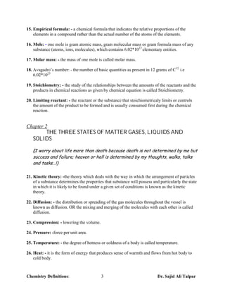 15. Empirical formula: - a chemical formula that indicates the relative proportions of the
    elements in a compound rather than the actual number of the atoms of the elements.

16. Mole: - one mole is gram atomic mass, gram molecular mass or gram formula mass of any
    substance (atoms, ions, molecules), which contains 6.02*1023 elementary entities.

17. Molar mass: - the mass of one mole is called molar mass.

18. Avagadro’s number: - the number of basic quantities as present in 12 grams of C12 i.e
    6.02*1023

19. Stoichiometry: - the study of the relationships between the amounts of the reactants and the
    products in chemical reactions as given by chemical equation is called Stoichiometry.

20. Limiting reactant: - the reactant or the substance that stoichiometricaly limits or controls
    the amount of the product to be formed and is usually consumed first during the chemical
    reaction.


Chapter 2
       THE THREE STATES OF MATTER GASES, LIQUIDS AND
   SOLIDS
   (I worry about life more than death because death is not determined by me but
   success and failure; heaven or hell is determined by my thoughts, walks, talks
   and tasks…!)

21. Kinetic theory: -the theory which deals with the way in which the arrangement of particles
    of a substance determines the properties that substance will possess and particularly the state
    in which it is likely to be found under a given set of conditions is known as the kinetic
    theory.

22. Diffusion: - the distribution or spreading of the gas molecules throughout the vessel is
    known as diffusion. OR the mixing and merging of the molecules with each other is called
    diffusion.

23. Compression: - lowering the volume.

24. Pressure: -force per unit area.

25. Temperature: - the degree of hotness or coldness of a body is called temperature.

26. Heat: - it is the form of energy that produces sense of warmth and flows from hot body to
    cold body.



Chemistry Definitions:                     3                                Dr. Sajid Ali Talpur
 