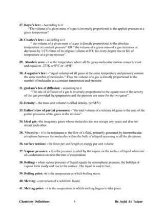 27. Boyle’s law: - According to it
       “The volume of a given mass of a gas is inversely proportional to the applied pressure at a
    given temperature”

28. Charles’s law: - according to it
         “ the volume of a given mass of a gas is directly proportional to the absolute
    temperature at constant pressure” OR “ the volume of a given mass of a gas increases or
    decreases by 1/273 times of its original volume at 0o C for every degree rise or fall of
    temperature at a given pressure”.

29. Absolute zero: - it is the temperature where all the gases molecular motion ceases to exist
   and equals to -273K or 0o C or -459F.

30. Avagadro’s law: - “equal volumes of all gases at the same temperature and pressure contain
    the same number of molecules.” Thus the volume of a gas is directly proportional to the
    number of molecules at a constant temperature and pressure.

31. graham’s law of diffusion: - according to it
         “The rate of diffusion of a gas is inversely proportional to the square root of the density
    of that gas provided the temperature and the pressure are same for the two gases”.

32. Density: - the mass unit volume is called density. (d=M/V)

33. Dalton’s law of partial pressures: - “the total volume of a mixture of gases is the sum of the
    partial pressures of the gases in the mixture”.

34. Ideal gas: -the imaginary gases whose molecules don not occupy any space and don not
    attract each other.

35. Viscosity: - it is the resistance to the flow of a fluid, primarily generated by intermolecular
    attractions between the molecules within the bulk of a liquid occurring in all the directions.

36. surface tension: - the force per unit length or energy per unit volume

37. Vapour pressure: - it is the pressure exerted by the vapors on the surface of liquid when rate
    of condensation exceeds the rate of evaporation.

38. Boiling: - when vapour pressure of liquid equals the atmospheric pressure, the bubbles of
    vapour form easily and rise to the surface. The liquid is said to boil.

39. Boiling point: -it is the temperature at which boiling starts.

40. Melting: - conversion of a solid into liquid.

41. Melting point: - it is the temperature at which melting begins to take place.



Chemistry Definitions:                      4                                Dr. Sajid Ali Talpur
 