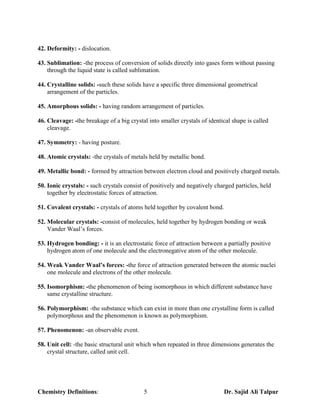 42. Deformity: - dislocation.

43. Sublimation: -the process of conversion of solids directly into gases form without passing
    through the liquid state is called sublimation.

44. Crystalline solids: -such these solids have a specific three dimensional geometrical
    arrangement of the particles.

45. Amorphous solids: - having random arrangement of particles.

46. Cleavage: -the breakage of a big crystal into smaller crystals of identical shape is called
    cleavage.

47. Symmetry: - having posture.

48. Atomic crystals: -the crystals of metals held by metallic bond.

49. Metallic bond: - formed by attraction between electron cloud and positively charged metals.

50. Ionic crystals: - such crystals consist of positively and negatively charged particles, held
    together by electrostatic forces of attraction.

51. Covalent crystals: - crystals of atoms held together by covalent bond.

52. Molecular crystals: -consist of molecules, held together by hydrogen bonding or weak
    Vander Waal’s forces.

53. Hydrogen bonding: - it is an electrostatic force of attraction between a partially positive
    hydrogen atom of one molecule and the electronegative atom of the other molecule.

54. Weak Vander Waal’s forces: -the force of attraction generated between the atomic nuclei
    one molecule and electrons of the other molecule.

55. Isomorphism: -the phenomenon of being isomorphous in which different substance have
    same crystalline structure.

56. Polymorphism: -the substance which can exist in more than one crystalline form is called
    polymorphous and the phenomenon is known as polymorphism.

57. Phenomenon: -an observable event.

58. Unit cell: -the basic structural unit which when repeated in three dimensions generates the
    crystal structure, called unit cell.




Chemistry Definitions:                     5                                 Dr. Sajid Ali Talpur
 