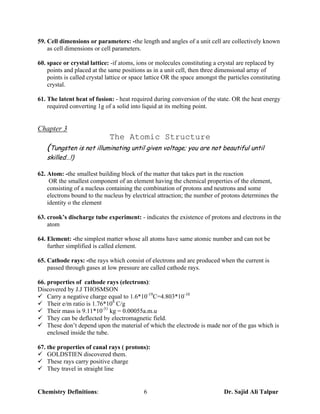 59. Cell dimensions or parameters: -the length and angles of a unit cell are collectively known
    as cell dimensions or cell parameters.

60. space or crystal lattice: -if atoms, ions or molecules constituting a crystal are replaced by
    points and placed at the same positions as in a unit cell, then three dimensional array of
    points is called crystal lattice or space lattice OR the space amongst the particles constituting
    crystal.

61. The latent heat of fusion: - heat required during conversion of the state. OR the heat energy
    required converting 1g of a solid into liquid at its melting point.


Chapter 3
                             The Atomic Structure
   (Tungsten is not illuminating until given voltage; you are not beautiful until
   skilled…!)

62. Atom: -the smallest building block of the matter that takes part in the reaction
     OR the smallest component of an element having the chemical properties of the element,
    consisting of a nucleus containing the combination of protons and neutrons and some
    electrons bound to the nucleus by electrical attraction; the number of protons determines the
    identity o the element

63. crook’s discharge tube experiment: - indicates the existence of protons and electrons in the
    atom

64. Element: -the simplest matter whose all atoms have same atomic number and can not be
    further simplified is called element.

65. Cathode rays: -the rays which consist of electrons and are produced when the current is
    passed through gases at low pressure are called cathode rays.

66. properties of cathode rays (electrons):
Discovered by J.J THOSMSON
¸ Carry a negative charge equal to 1.6*10-19C=4.803*10-10
¸ Their e/m ratio is 1.76*108 C/g
¸ Their mass is 9.11*10-31 kg = 0.00055a.m.u
¸ They can be deflected by electromagnetic field.
¸ These don’t depend upon the material of which the electrode is made nor of the gas which is
    enclosed inside the tube.

67. the properties of canal rays ( protons):
¸ GOLDSTIEN discovered them.
¸ These rays carry positive charge
¸ They travel in straight line


Chemistry Definitions:                      6                                Dr. Sajid Ali Talpur
 
