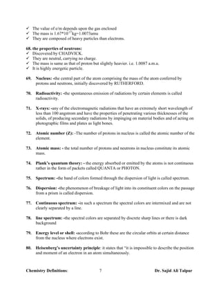 ¸ The value of e/m depends upon the gas enclosed
¸ The mass is 1.67*10-27kg=1.0073amu
¸ They are composed of heavy particles than electrons.

68. the properties of neutrons:
¸ Discovered by CHADVICK.
¸ They are neutral, carrying no charge.
¸ The mass is same as that of proton but slightly heavier. i.e. 1.0087 a.m.u.
¸ It is highly energetic particle.

69.   Nucleus: -the central part of the atom comprising the mass of the atom conferred by
      protons and neutrons, initially discovered by RUTHERFORD.

70.   Radioactivity: -the spontaneous emission of radiations by certain elements is called
      radioactivity.

71.   X-rays: -any of the electromagnetic radiations that have an extremely short wavelength of
      less than 100 angstrom and have the properties of penetrating various thicknesses of the
      solids, of producing secondary radiations by impinging on material bodies and of acting on
      photographic films and plates as light bones.

72.   Atomic number (Z): -The number of protons in nucleus is called the atomic number of the
      element.

73.   Atomic mass: - the total number of protons and neutrons in nucleus constitute its atomic
      mass.

74.   Plank’s quantum theory: - the energy absorbed or emitted by the atoms is not continuous
      rather in the form of packets called QUANTA or PHOTON.

75.   Spectrum: -the band of colors formed through the dispersion of light is called spectrum.

76.   Dispersion: -the phenomenon of breakage of light into its constituent colors on the passage
      from a prism is called dispersion.

77.   Continuous spectrum: -in such a spectrum the spectral colors are intermixed and are not
      clearly separated by a line.

78.   line spectrum: -the spectral colors are separated by discrete sharp lines or there is dark
      background

79.   Energy level or shell: -according to Bohr these are the circular orbits at certain distance
      from the nucleus where electrons exist.

80.   Heisenberg’s uncertainty principle: it states that “it is impossible to describe the position
      and moment of an electron in an atom simultaneously.



Chemistry Definitions:                     7                                Dr. Sajid Ali Talpur
 