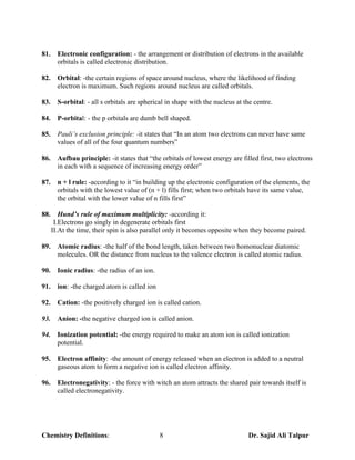 81.     Electronic configuration: - the arrangement or distribution of electrons in the available
        orbitals is called electronic distribution.

82.     Orbital: -the certain regions of space around nucleus, where the likelihood of finding
        electron is maximum. Such regions around nucleus are called orbitals.

83.     S-orbital: - all s orbitals are spherical in shape with the nucleus at the centre.

84.     P-orbital: - the p orbitals are dumb bell shaped.

85.     Pauli’s exclusion principle: -it states that “In an atom two electrons can never have same
        values of all of the four quantum numbers”

86.     Aufbau principle: -it states that “the orbitals of lowest energy are filled first, two electrons
        in each with a sequence of increasing energy order”

87.     n + l rule: -according to it “in building up the electronic configuration of the elements, the
        orbitals with the lowest value of (n + l) fills first; when two orbitals have its same value,
        the orbital with the lower value of n fills first”

88.      Hund’s rule of maximum multiplicity: -according it:
       I.Electrons go singly in degenerate orbitals first
      II.At the time, their spin is also parallel only it becomes opposite when they become paired.

89.     Atomic radius: -the half of the bond length, taken between two homonuclear diatomic
        molecules. OR the distance from nucleus to the valence electron is called atomic radius.

90.     Ionic radius: -the radius of an ion.

91.     ion: -the charged atom is called ion

92.     Cation: -the positively charged ion is called cation.

93.     Anion: -the negative charged ion is called anion.

94.     Ionization potential: -the energy required to make an atom ion is called ionization
        potential.

95.     Electron affinity: -the amount of energy released when an electron is added to a neutral
        gaseous atom to form a negative ion is called electron affinity.

96.     Electronegativity: - the force with witch an atom attracts the shared pair towards itself is
        called electronegativity.




Chemistry Definitions:                         8                                Dr. Sajid Ali Talpur
 