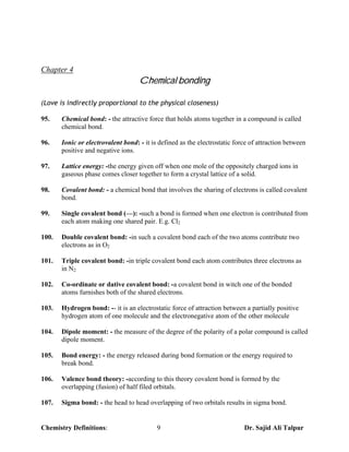 Chapter 4
                                    Chemical bonding

(Love is indirectly proportional to the physical closeness)

95.    Chemical bond: - the attractive force that holds atoms together in a compound is called
       chemical bond.

96.    Ionic or electrovalent bond: - it is defined as the electrostatic force of attraction between
       positive and negative ions.

97.    Lattice energy: -the energy given off when one mole of the oppositely charged ions in
       gaseous phase comes closer together to form a crystal lattice of a solid.

98.    Covalent bond: - a chemical bond that involves the sharing of electrons is called covalent
       bond.

99.    Single covalent bond (—): -such a bond is formed when one electron is contributed from
       each atom making one shared pair. E.g. Cl2

100.   Double covalent bond: -in such a covalent bond each of the two atoms contribute two
       electrons as in O2

101.   Triple covalent bond: -in triple covalent bond each atom contributes three electrons as
       in N2

102.   Co-ordinate or dative covalent bond: -a covalent bond in witch one of the bonded
       atoms furnishes both of the shared electrons.

103.   Hydrogen bond: -- it is an electrostatic force of attraction between a partially positive
       hydrogen atom of one molecule and the electronegative atom of the other molecule

104.   Dipole moment: - the measure of the degree of the polarity of a polar compound is called
       dipole moment.

105.   Bond energy: - the energy released during bond formation or the energy required to
       break bond.

106.   Valence bond theory: -according to this theory covalent bond is formed by the
       overlapping (fusion) of half filed orbitals.

107.   Sigma bond: - the head to head overlapping of two orbitals results in sigma bond.


Chemistry Definitions:                     9                                Dr. Sajid Ali Talpur
 