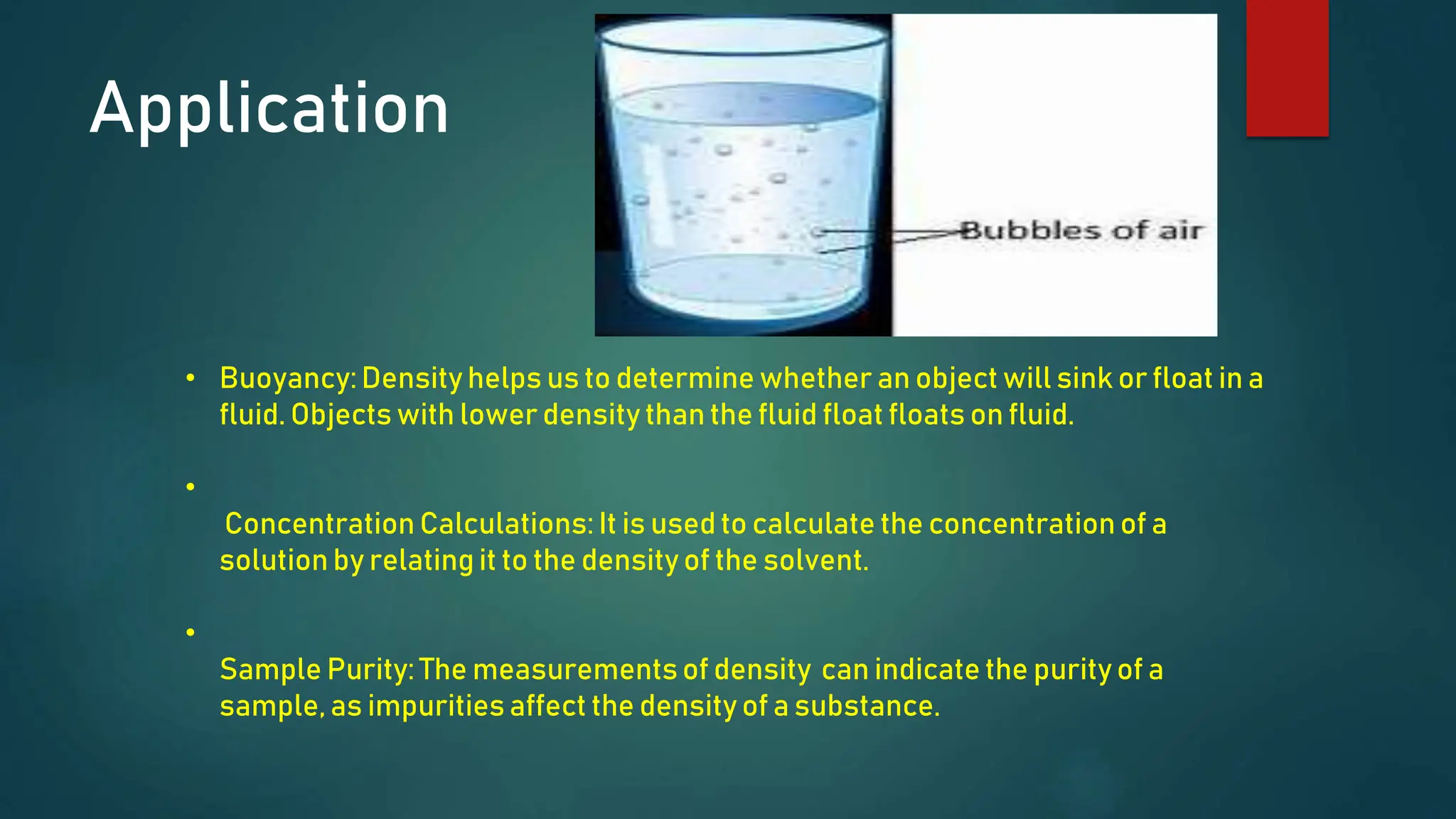 Application
• Buoyancy:Density helps us to determine whether an object will sink or float in a
fluid. Objects with lower density than the fluid float floats on fluid.
•
Concentration Calculations: It is used to calculate the concentration of a
solution by relating it to the density of the solvent.
•
Sample Purity: The measurementsof density can indicate the purity of a
sample, as impurities affect the density of a substance.
 