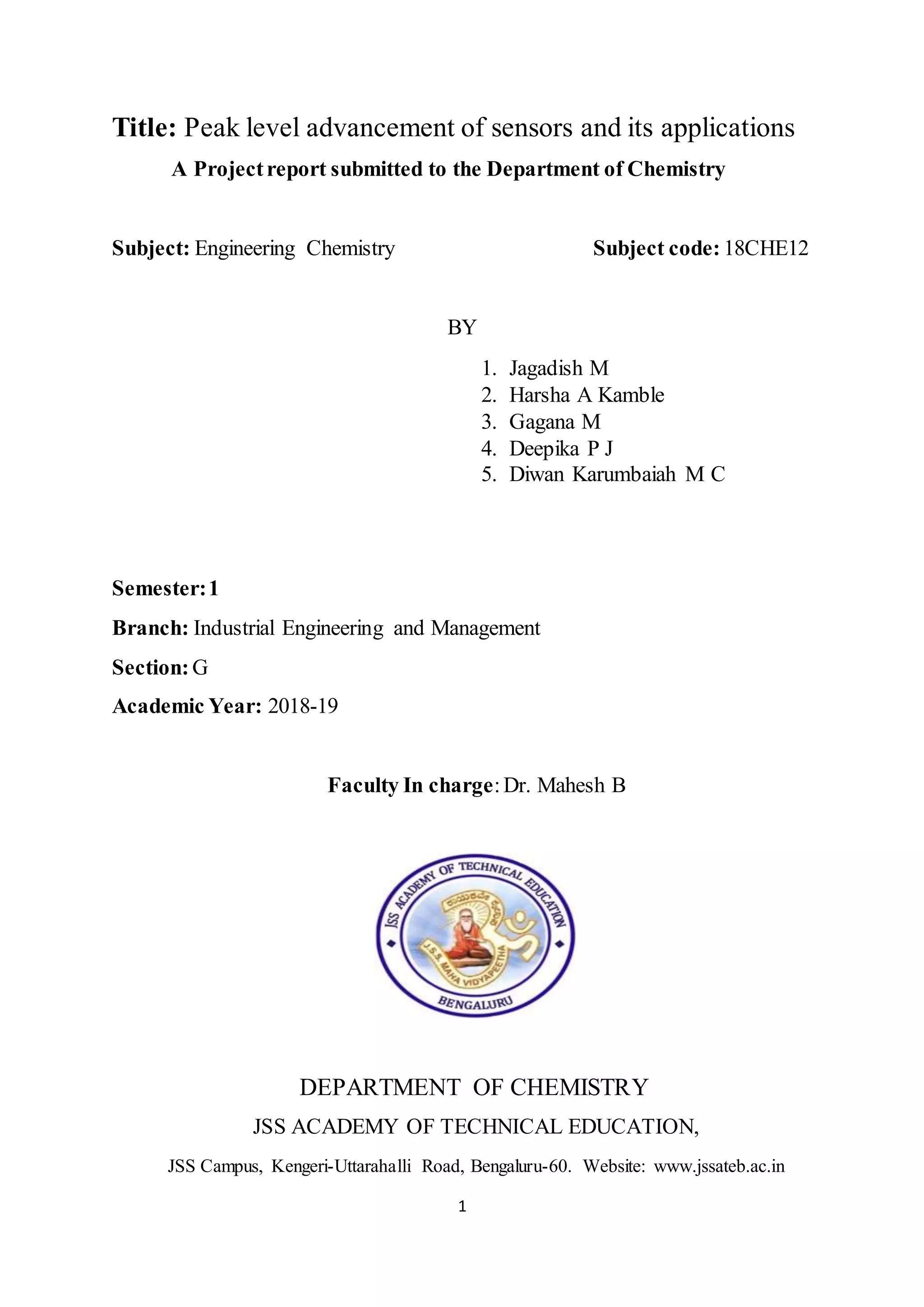 1
Title: Peak level advancement of sensors and its applications
A Projectreport submitted to the Department of Chemistry
Subject: Engineering Chemistry Subject code: 18CHE12
BY
1. Jagadish M
2. Harsha A Kamble
3. Gagana M
4. Deepika P J
5. Diwan Karumbaiah M C
Semester:1
Branch: Industrial Engineering and Management
Section:G
Academic Year: 2018-19
Faculty In charge:Dr. Mahesh B
DEPARTMENT OF CHEMISTRY
JSS ACADEMY OF TECHNICAL EDUCATION,
JSS Campus, Kengeri-Uttarahalli Road, Bengaluru-60. Website: www.jssateb.ac.in
 