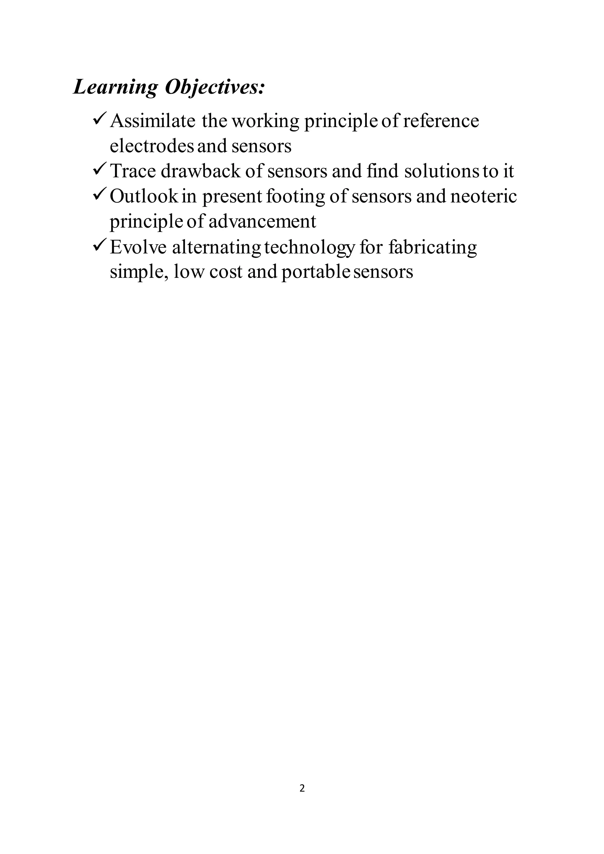 2
Learning Objectives:
Assimilate the working principleof reference
electrodesand sensors
Trace drawback of sensors and find solutionsto it
Outlookin present footing of sensors and neoteric
principleof advancement
Evolve alternatingtechnology for fabricating
simple, low cost and portablesensors
 
