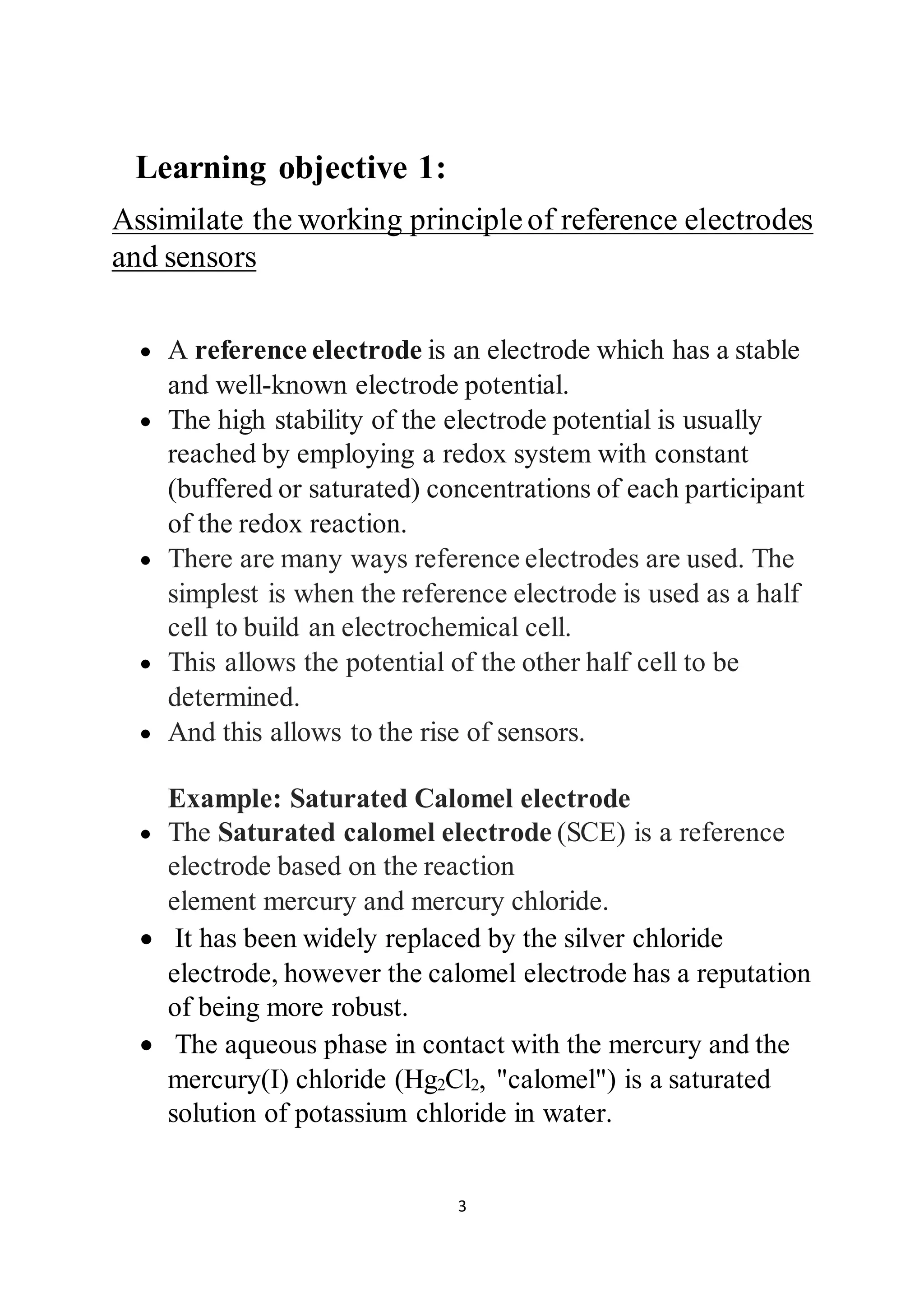 3
Learning objective 1:
Assimilate the working principleof reference electrodes
and sensors
 A reference electrode is an electrode which has a stable
and well-known electrode potential.
 The high stability of the electrode potential is usually
reached by employing a redox system with constant
(buffered or saturated) concentrations of each participant
of the redox reaction.
 There are many ways reference electrodes are used. The
simplest is when the reference electrode is used as a half
cell to build an electrochemical cell.
 This allows the potential of the other half cell to be
determined.
 And this allows to the rise of sensors.
Example: Saturated Calomel electrode
 The Saturated calomel electrode (SCE) is a reference
electrode based on the reaction
element mercury and mercury chloride.
 It has been widely replaced by the silver chloride
electrode, however the calomel electrode has a reputation
of being more robust.
 The aqueous phase in contact with the mercury and the
mercury(I) chloride (Hg2Cl2, "calomel") is a saturated
solution of potassium chloride in water.
 