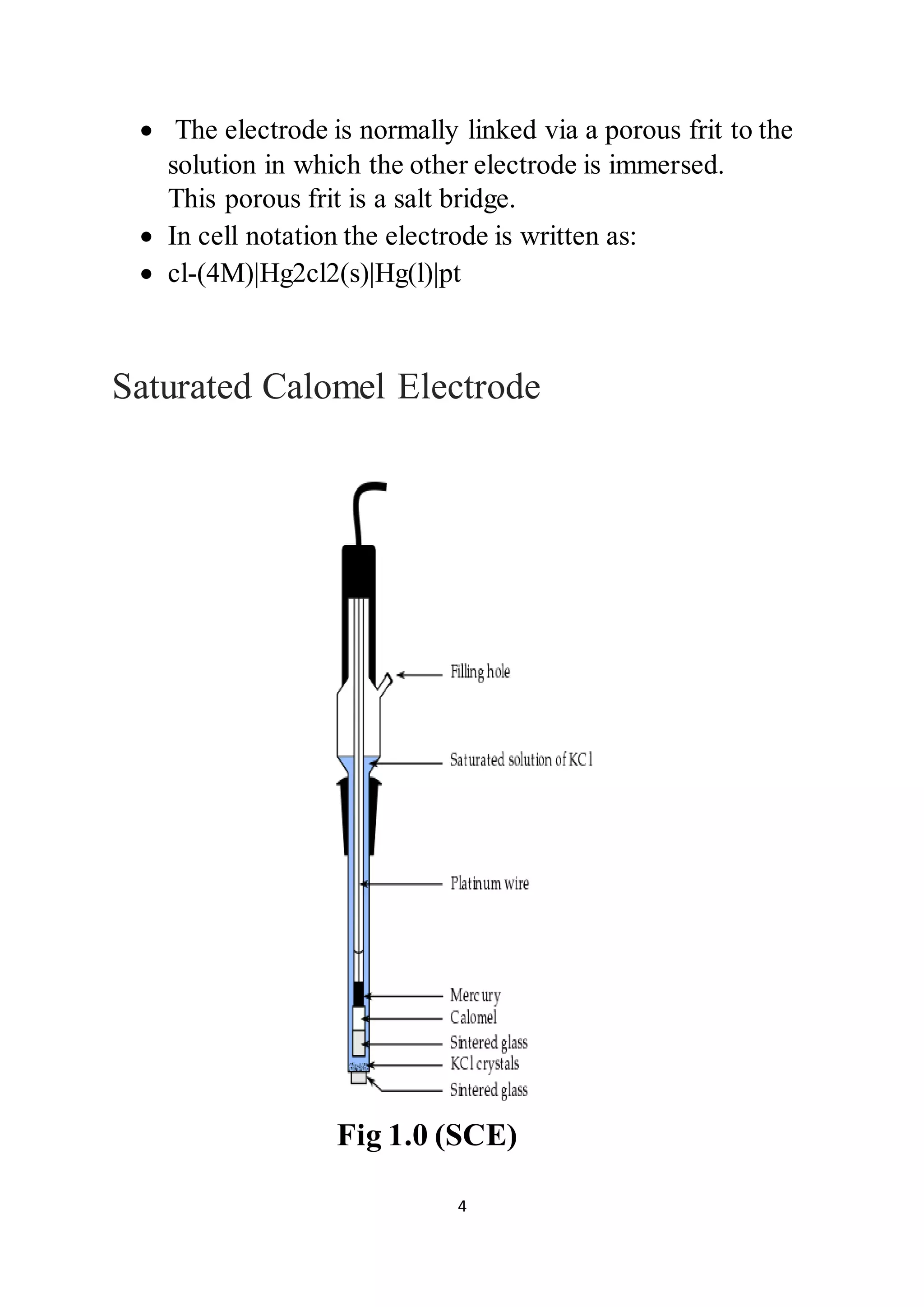 4
 The electrode is normally linked via a porous frit to the
solution in which the other electrode is immersed.
This porous frit is a salt bridge.
 In cell notation the electrode is written as:
 cl-(4M)|Hg2cl2(s)|Hg(l)|pt
Saturated Calomel Electrode
Fig 1.0 (SCE)
 