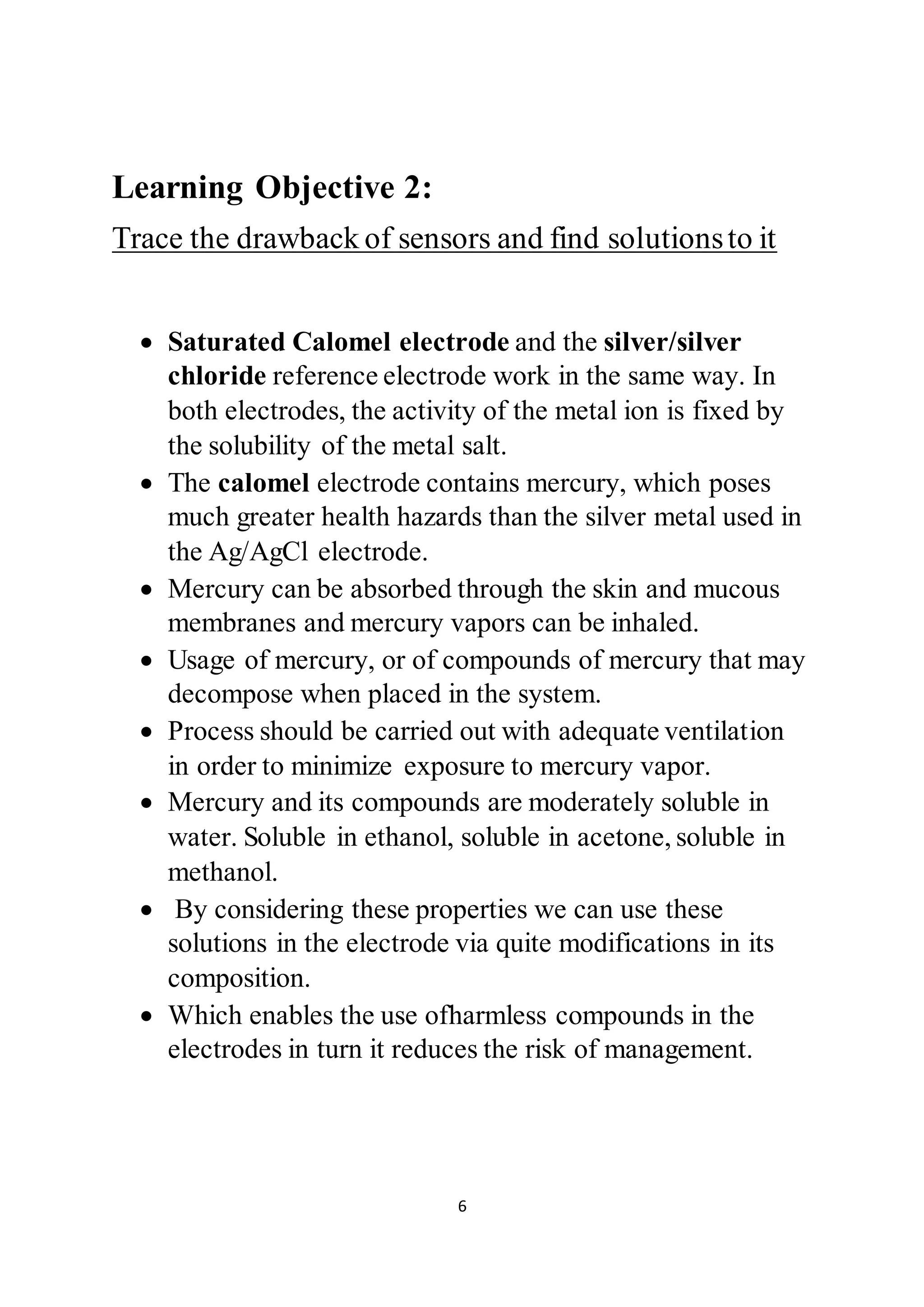 6
Learning Objective 2:
Trace the drawback of sensors and find solutionsto it
 Saturated Calomel electrode and the silver/silver
chloride reference electrode work in the same way. In
both electrodes, the activity of the metal ion is fixed by
the solubility of the metal salt.
 The calomel electrode contains mercury, which poses
much greater health hazards than the silver metal used in
the Ag/AgCl electrode.
 Mercury can be absorbed through the skin and mucous
membranes and mercury vapors can be inhaled.
 Usage of mercury, or of compounds of mercury that may
decompose when placed in the system.
 Process should be carried out with adequate ventilation
in order to minimize exposure to mercury vapor.
 Mercury and its compounds are moderately soluble in
water. Soluble in ethanol, soluble in acetone, soluble in
methanol.
 By considering these properties we can use these
solutions in the electrode via quite modifications in its
composition.
 Which enables the use ofharmless compounds in the
electrodes in turn it reduces the risk of management.
 