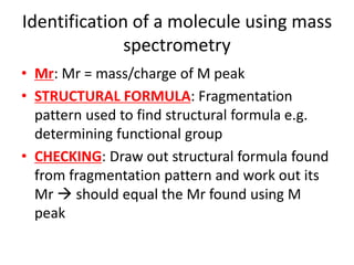Identification of a molecule using mass
spectrometry
• Mr: Mr = mass/charge of M peak
• STRUCTURAL FORMULA: Fragmentation
pattern used to find structural formula e.g.
determining functional group
• CHECKING: Draw out structural formula found
from fragmentation pattern and work out its
Mr  should equal the Mr found using M
peak
 