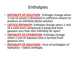 Enthalpies
• ENTHALPY OF SOLUTION: Enthalpy change when
1 mol of solute is dissolved in sufficient solvent to
produce an infinitely dilute solution
• LATTICE ENTHALPY: Enthalpy change when 1 mol
of a solid ionic compound is produced from
gaseous ions that start infinitely far apart
• ENTHALPY OF HYDRATION: Enthalpy change
when 1 mol of aqueous ions is formed from
gaseous ions
• ENTHALPY OF SOLUTION = Sum of enthalpies of
hydration – lattice enthaply
 