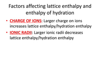 Factors affecting lattice enthalpy and
enthalpy of hydration
• CHARGE OF IONS: Larger charge on ions
increases lattice enthalpy/hydration enthalpy
• IONIC RADII: Larger ionic radii decreases
lattice enthalpy/hydration enthalpy
 