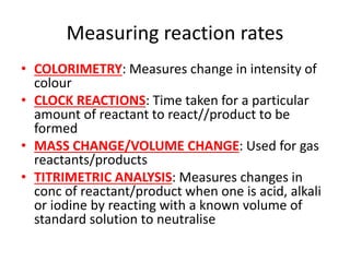 Measuring reaction rates
• COLORIMETRY: Measures change in intensity of
colour
• CLOCK REACTIONS: Time taken for a particular
amount of reactant to react//product to be
formed
• MASS CHANGE/VOLUME CHANGE: Used for gas
reactants/products
• TITRIMETRIC ANALYSIS: Measures changes in
conc of reactant/product when one is acid, alkali
or iodine by reacting with a known volume of
standard solution to neutralise
 