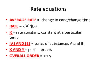 Rate equations
• AVERAGE RATE = change in conc/change time
• RATE = k[A]x[B]y
• K = rate constant, constant at a particular
temp
• [A] AND [B] = concs of substances A and B
• X AND Y = partial orders
• OVERALL ORDER = x + y
 