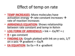 Effect of temp on rate
• TEMP INCREASES: More molecules have
activation energy  rate constant increases 
rate of reaction increases
• ARRHENIUS EQUATION: Shows relationship
between rate constant and temp in Kelvin
• LOG FORM OF ARRHENIUS = lnk = -Ea/RT + c
• R = gas constant
• FINDING EA: Graph plotted with lnk on y-axis, 1/T
on x-axis  gradient = -Ea/R
• EA EQUATION: So Ea = R x -gradient
 