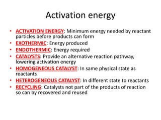 Activation energy
• ACTIVATION ENERGY: Minimum energy needed by reactant
particles before products can form
• EXOTHERMIC: Energy produced
• ENDOTHERMIC: Energy required
• CATALYSTS: Provide an alternative reaction pathway,
lowering activation energy
• HOMOGENEOUS CATALYST: In same physical state as
reactants
• HETEROGENEOUS CATALYST: In different state to reactants
• RECYCLING: Catalysts not part of the products of reaction
so can by recovered and reused
 