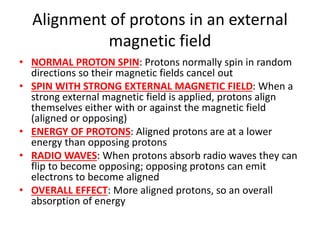 Alignment of protons in an external
magnetic field
• NORMAL PROTON SPIN: Protons normally spin in random
directions so their magnetic fields cancel out
• SPIN WITH STRONG EXTERNAL MAGNETIC FIELD: When a
strong external magnetic field is applied, protons align
themselves either with or against the magnetic field
(aligned or opposing)
• ENERGY OF PROTONS: Aligned protons are at a lower
energy than opposing protons
• RADIO WAVES: When protons absorb radio waves they can
flip to become opposing; opposing protons can emit
electrons to become aligned
• OVERALL EFFECT: More aligned protons, so an overall
absorption of energy
 