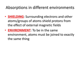 Absorptions in different environments
• SHIELDING: Surrounding electrons and other
atoms/groups of atoms shield protons from
the effect of external magnetic fields
• ENVIRONMENT: To be in the same
environment, atoms must be joined to exactly
the same thing
 