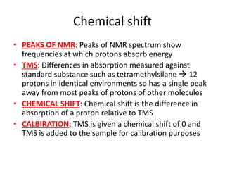 Chemical shift
• PEAKS OF NMR: Peaks of NMR spectrum show
frequencies at which protons absorb energy
• TMS: Differences in absorption measured against
standard substance such as tetramethylsilane  12
protons in identical environments so has a single peak
away from most peaks of protons of other molecules
• CHEMICAL SHIFT: Chemical shift is the difference in
absorption of a proton relative to TMS
• CALBIRATION: TMS is given a chemical shift of 0 and
TMS is added to the sample for calibration purposes
 