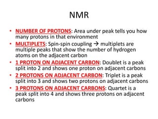 NMR
• NUMBER OF PROTONS: Area under peak tells you how
many protons in that environment
• MULTIPLETS: Spin-spin coupling  multiplets are
multiple peaks that show the number of hydrogen
atoms on the adjacent carbon
• 1 PROTON ON ADJACENT CARBON: Doublet is a peak
split into 2 and shows one proton on adjacent carbons
• 2 PROTONS ON ADJACENT CARBON: Triplet is a peak
split into 3 and shows two protons on adjacent carbons
• 3 PROTONS ON ADJACENT CARBONS: Quartet is a
peak split into 4 and shows three protons on adjacent
carbons
 