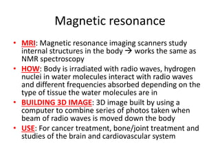 Magnetic resonance
• MRI: Magnetic resonance imaging scanners study
internal structures in the body  works the same as
NMR spectroscopy
• HOW: Body is irradiated with radio waves, hydrogen
nuclei in water molecules interact with radio waves
and different frequencies absorbed depending on the
type of tissue the water molecules are in
• BUILDING 3D IMAGE: 3D image built by using a
computer to combine series of photos taken when
beam of radio waves is moved down the body
• USE: For cancer treatment, bone/joint treatment and
studies of the brain and cardiovascular system
 