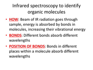 Infrared spectroscopy to identify
organic molecules
• HOW: Beam of IR radiation goes through
sample, energy is absorbed by bonds in
molecules, increasing their vibrational energy
• BONDS: Different bonds absorb different
wavelengths
• POSITION OF BONDS: Bonds in different
places within a molecule absorb different
wavelengths
 