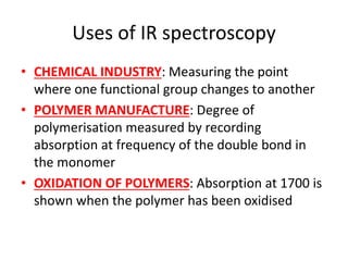 Uses of IR spectroscopy
• CHEMICAL INDUSTRY: Measuring the point
where one functional group changes to another
• POLYMER MANUFACTURE: Degree of
polymerisation measured by recording
absorption at frequency of the double bond in
the monomer
• OXIDATION OF POLYMERS: Absorption at 1700 is
shown when the polymer has been oxidised
 