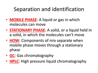 Separation and identification
• MOBILE PHASE: A liquid or gas in which
molecules can move
• STATIONARY PHASE: A solid, or a liquid held in
a solid, in which the molecules can‘t move
• HOW: Components of mix separate when
mobile phase moves through a stationary
phase
• GC: Gas chromatography
• HPLC: High pressure liquid chromatography
 