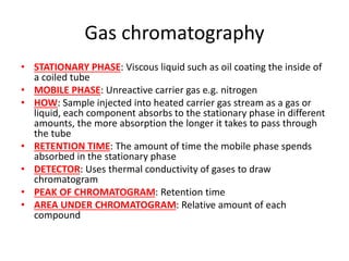 Gas chromatography
• STATIONARY PHASE: Viscous liquid such as oil coating the inside of
a coiled tube
• MOBILE PHASE: Unreactive carrier gas e.g. nitrogen
• HOW: Sample injected into heated carrier gas stream as a gas or
liquid, each component absorbs to the stationary phase in different
amounts, the more absorption the longer it takes to pass through
the tube
• RETENTION TIME: The amount of time the mobile phase spends
absorbed in the stationary phase
• DETECTOR: Uses thermal conductivity of gases to draw
chromatogram
• PEAK OF CHROMATOGRAM: Retention time
• AREA UNDER CHROMATOGRAM: Relative amount of each
compound
 