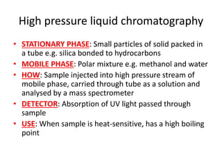 High pressure liquid chromatography
• STATIONARY PHASE: Small particles of solid packed in
a tube e.g. silica bonded to hydrocarbons
• MOBILE PHASE: Polar mixture e.g. methanol and water
• HOW: Sample injected into high pressure stream of
mobile phase, carried through tube as a solution and
analysed by a mass spectrometer
• DETECTOR: Absorption of UV light passed through
sample
• USE: When sample is heat-sensitive, has a high boiling
point
 