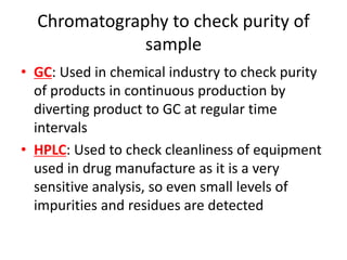 Chromatography to check purity of
sample
• GC: Used in chemical industry to check purity
of products in continuous production by
diverting product to GC at regular time
intervals
• HPLC: Used to check cleanliness of equipment
used in drug manufacture as it is a very
sensitive analysis, so even small levels of
impurities and residues are detected
 