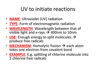 UV to initiate reactions
• NAME: Ultraviolet (UV) radiation
• TYPE: Form of electromagnetic radiation
• WAVELENGTH: Wavelength between that of
visible light and x-rays  400nm to 10nm
• USE: Enough energy to split molecules 
produce free radicals
• MECHANISM: Homolytic fission  each atom
takes one electron from covalent bond
• EXAMPLE: E.g. splitting of chlorine molecule into
2 chlorine free radicals
 
