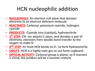 HCN nucleophilic addition
• NUCLEOPHILE: An electron rich atom that donates
electrons to an electron deficient molecule
• REACTANTS: Carbonyl, potassium cyanide, hydrogen
cyanide
• PRODUCTS: Cyanide ions (catalyst), hydroxynitrile
• 1ST STEP: CN- ion attacks C-atom, and donates a pair of
electrons; electrons from double bond transfer to the
oxygen to make O-
• 2ND STEP: H+ from HCN bonds to O-, to form hydroxynitrile
• SAFETY: HCN is a highly toxic gas so use fume cupboard
• OPTICAL ACTIVITY: Carbonyl group is planar, so if reactant
is chiral, the product will be a racemic mixture
 