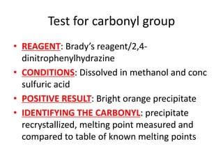 Test for carbonyl group
• REAGENT: Brady’s reagent/2,4-
dinitrophenylhydrazine
• CONDITIONS: Dissolved in methanol and conc
sulfuric acid
• POSITIVE RESULT: Bright orange precipitate
• IDENTIFYING THE CARBONYL: precipitate
recrystallized, melting point measured and
compared to table of known melting points
 