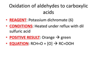 Oxidation of aldehydes to carboxylic
acids
• REAGENT: Potassium dichromate (6)
• CONDITIONS: Heated under reflux with dil
sulfuric acid
• POSITIVE RESULT: Orange  green
• EQUATION: RCH=O + [O]  RC=OOH
 