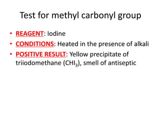 Test for methyl carbonyl group
• REAGENT: Iodine
• CONDITIONS: Heated in the presence of alkali
• POSITIVE RESULT: Yellow precipitate of
triiodomethane (CHI3), smell of antiseptic
 