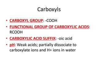 Carboxyls
• CARBOXYL GROUP: -COOH
• FUNCTIONAL GROUP OF CARBOXYLIC ACIDS:
RCOOH
• CARBOXYLIC ACID SUFFIX: -oic acid
• pH: Weak acids; partially dissociate to
carboxylate ions and H+ ions in water
 