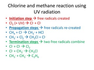 Chlorine and methane reaction using
UV radiation
• Initiation step  free radicals created
• Cl2 (+ UV)  Cl. + Cl.
• Propagation steps  free radicals re-created
• CH4 + Cl.  CH3
. + HCl
• CH3
. + Cl2  CH3Cl + Cl.
• Termination steps  two free radicals combine
• Cl. + Cl.  Cl2
• Cl. + CH3
.  CH3Cl
• CH3
. + CH3
.  C2H6
 